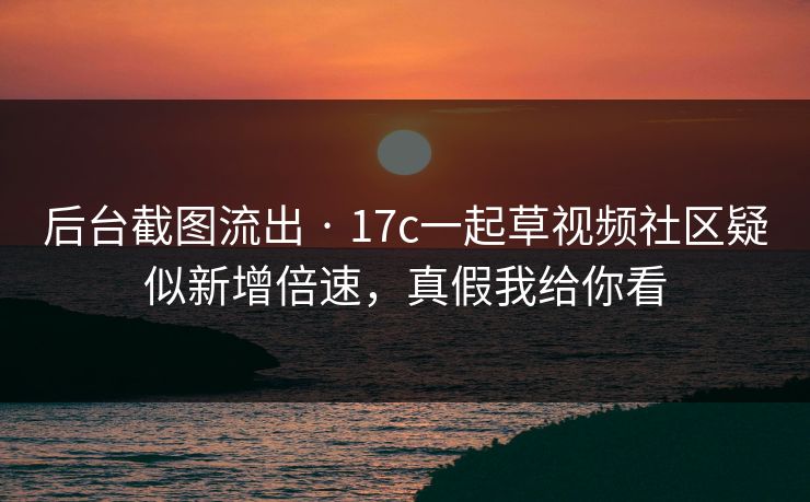 后台截图流出 · 17c一起草视频社区疑似新增倍速，真假我给你看
