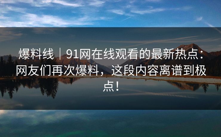 爆料线｜91网在线观看的最新热点：网友们再次爆料，这段内容离谱到极点！