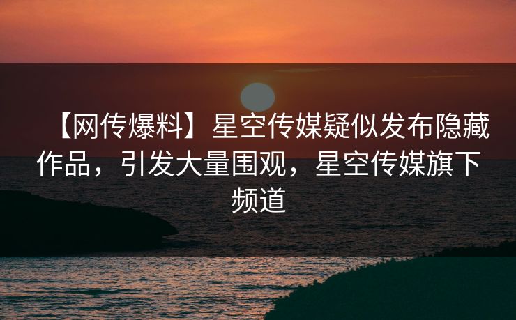 【网传爆料】星空传媒疑似发布隐藏作品，引发大量围观，星空传媒旗下频道