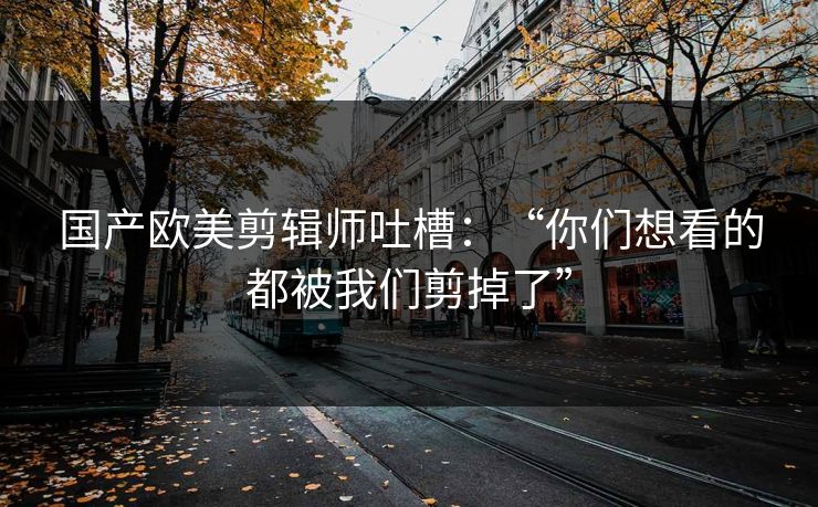 国产欧美剪辑师吐槽:“你们想看的都被我们剪掉了” 国产欧美剪辑师吐槽:“你们想看的都被我们剪掉了”