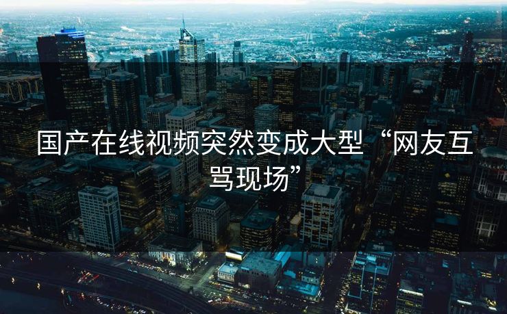 国产在线视频突然变成大型“网友互骂现场”