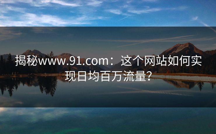 揭秘www.91.com:这个网站如何实现日均百万流量? 揭秘www.91.com:这个网站如何实现日均百万流量?