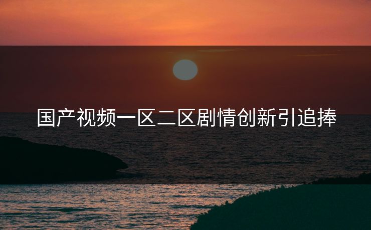 国产视频一区二区剧情创新引追捧