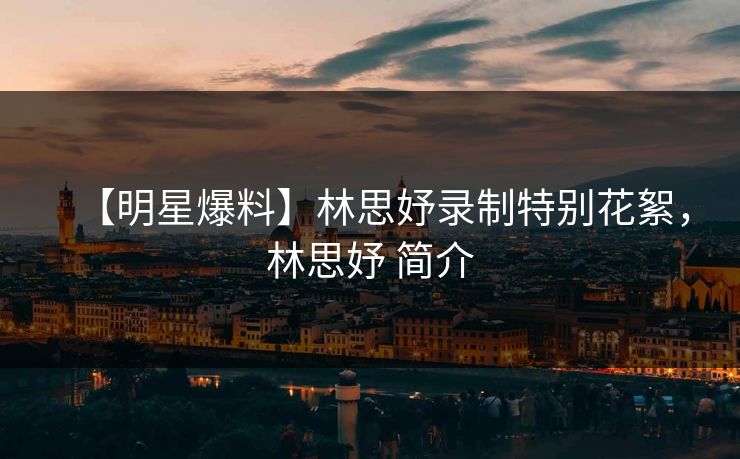 【明星爆料】林思妤录制特别花絮，林思妤 简介