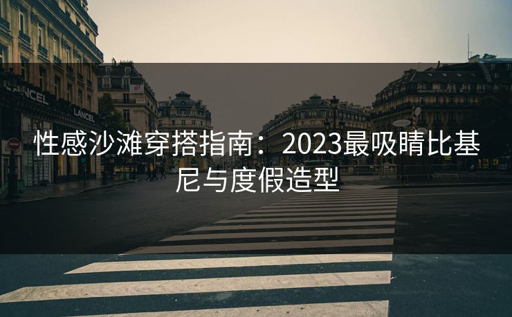 性感沙滩穿搭指南:2023最吸睛比基尼与度假造型 性感沙滩穿搭指南:2023最吸睛比基尼与度假造型