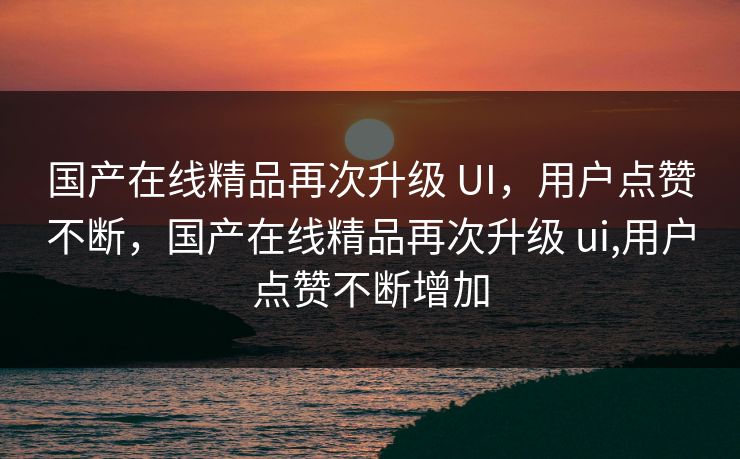 国产在线精品再次升级 UI,用户点赞不断,国产在线精品再次升级 ui,用户点赞不断增加 国产在线精品再次升级 UI,用户点赞不断,国产在线精品再次升级 ui,用户点赞不断增加