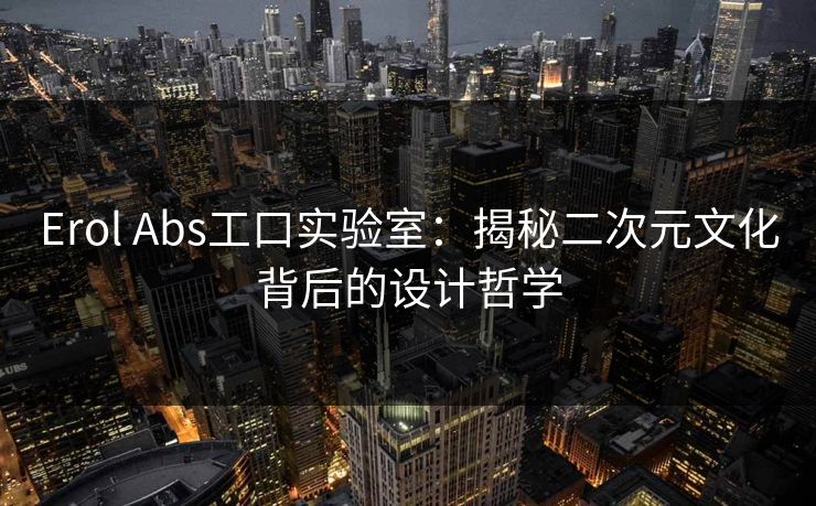 Erol Abs工口实验室：揭秘二次元文化背后的设计哲学