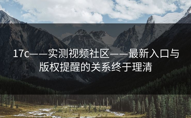 17c——实测视频社区——最新入口与版权提醒的关系终于理清