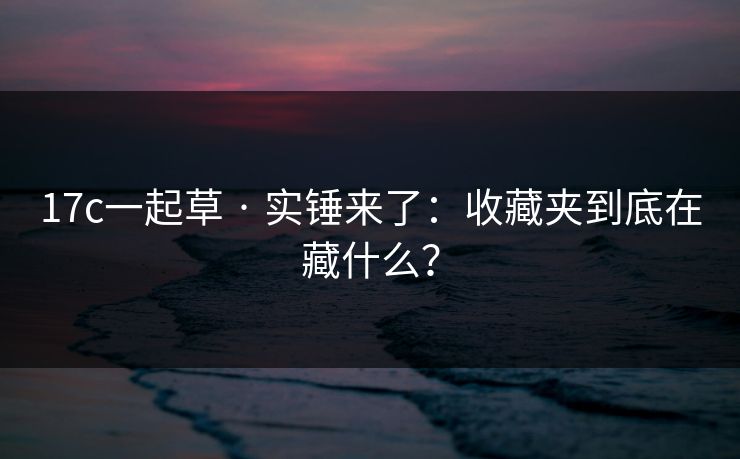17c一起草 · 实锤来了：收藏夹到底在藏什么？