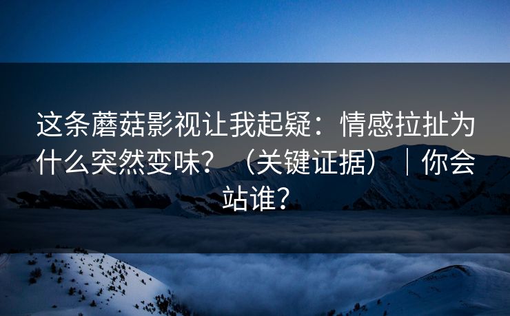这条蘑菇影视让我起疑：情感拉扯为什么突然变味？（关键证据）｜你会站谁？