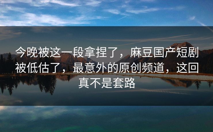 今晚被这一段拿捏了，麻豆国产短剧被低估了，最意外的原创频道，这回真不是套路