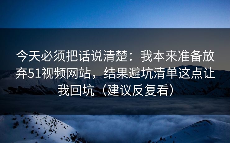 今天必须把话说清楚：我本来准备放弃51视频网站，结果避坑清单这点让我回坑（建议反复看）