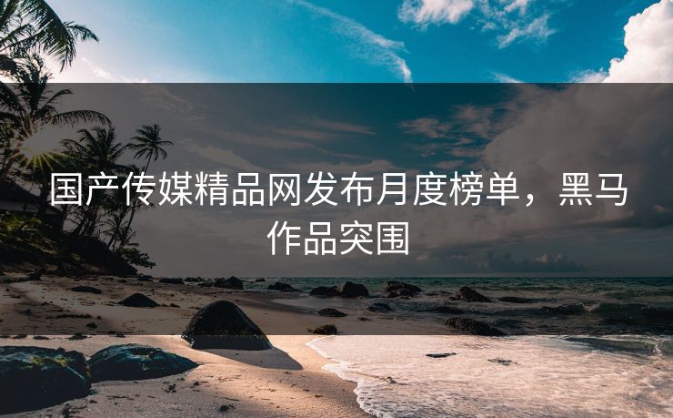 国产传媒精品网发布月度榜单，黑马作品突围