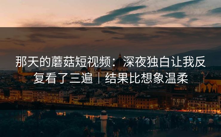 那天的蘑菇短视频：深夜独白让我反复看了三遍｜结果比想象温柔
